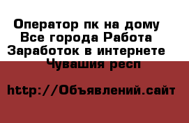 Оператор пк на дому - Все города Работа » Заработок в интернете   . Чувашия респ.